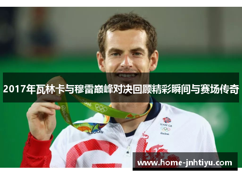 2017年瓦林卡与穆雷巅峰对决回顾精彩瞬间与赛场传奇
